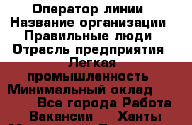 Оператор линии › Название организации ­ Правильные люди › Отрасль предприятия ­ Легкая промышленность › Минимальный оклад ­ 19 000 - Все города Работа » Вакансии   . Ханты-Мансийский,Лангепас г.